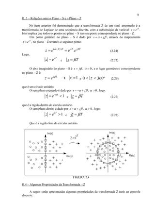8
II. 3 – Relações entre o Plano – S e o Plano – Z
No item anterior foi demonstrado que a transformada Z de um sinal amostrado é a
transformada de Laplace de uma sequência discreta, com a substituição da variável sT
z e .
Isto implica que todos os pontos no plano – S tem seu ponto correspondente no plano – Z.
Um ponto genérico no plano – S é dado por s j   , através do mapeamento
sT
z e , no plano – Z teremos o seguinte ponto:
( )
.j T T j T
z e e e   
  (2.24)
Logo,
T
z e
 e z T (2.25)
O eixo imaginário do plano – S é s j , 0  , e o lugar geométrico correspondente
no plano – Z é:
j T
z e 
  1z  e 0 < z < 360º (2.26)
que é um círculo unitário.
O semiplano esquerdo é dado por s j    , 0  , logo:
1T
z e 
  e z T (2.27)
que é a região dentro do círculo unitário.
O semiplano direito é dado por s j   , 0  , logo:
1T
z e
  e Z T (2.28)
Que é a região fora do círculo unitário.
FIGURA 2.4
II.4 – Algumas Propriedades da Transformada – Z
A seguir serão apresentadas algumas propriedades da transformada Z úteis ao controle
discreto.
 