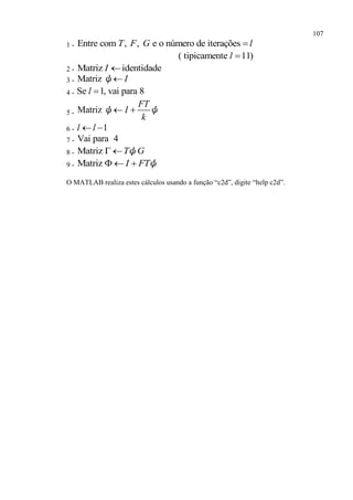 107
1 - Entre com , , e o número de iteraçõesT F G l
( tipicamente 11)l 
2 - Matriz identidadeI 
3 - Matriz Iψ
4 - Se 1, vai para 8l 
5 - Matriz
FT
I
k
 ψ ψ
6 - 1l l 
7 - Vai para 4
8 - Matriz T G  ψ
9 - Matriz I FT   ψ
O MATLAB realiza estes cálculos usando a função “c2d”, digite “help c2d”.
 