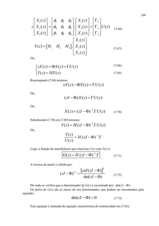 109
1 1 2 3 1 1
2 4 5 6 2 2
3 7 8 9 3 3
( ) ( )
( ) . ( ) ( )
( ) ( )
X z X z
z X z X z U z
X z X z
  
  
  
       
                
              
(7.66)
 
1
1 2 3 2
3
( )
( ) . ( )
( )
X z
Y z H H H X z
X z
 
   
  
(7.67)
Ou,
(7.68)
(7.69)
Rearranjando (7.68) teremos:
( ) ( ) ( )zX z X z U z  
Ou,
( ) ( ) ( )zI X z U z  
Ou,
1
( ) ( ) . ( )X z zI U z
   (7.70)
Substituindo (7.70) em (7.69) teremos:
1
( ) ( ) . . ( )Y z H zI U z
  
Ou,
1( )
.( ) .
( )
Y z
H zI
U z

  
Logo, a função de transferência que relaciona U(z) com Y(z) é:
1
( ) .( ) .G z H zI 
   (7.71)
A inversa da matriz é obtida por:
 1 cof( )
( )
det( )
T
zI
zI
zI
 
 

(7.72)
De onde se verifica que o denominador de G(z) é encontrado por: det( )zI  .
Os polos de G(z) são as raízes do seu denominador, que podem ser encontrados pela
equação:
det( ) 0zI   (7.73)
Esta equação é chamada de equação característica do sistema dado em (7.62).
( ) ( ) ( )
( ) ( )
zX z X z U z
Y z HX z
   


 