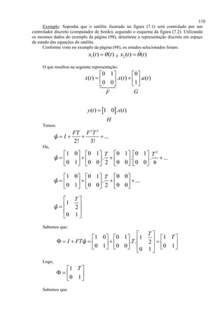 110
Exemplo: Suponha que o satélite ilustrado na figura (7.1) será controlado por um
controlador discreto (computador de bordo), seguindo o esquema da figura (7.2). Utilizando
os mesmos dados do exemplo da página (98), determine a representação discreta em espaço
de estado das equações do satélite.
Conforme visto no exemplo da página (98), os estados selecionados foram:
1( ) ( )x t t e 2 ( ) ( )x t t
O que resultou na seguinte representação:
0 1 0
( ) . ( ) . ( )
0 0 1
x t x t u t
GF
   
    
   
 ( ) 1 0 . ( )y t x t
H

Temos:
2 2
...
2! 3!
FT F T
I   ψ
Ou,
2
1 0 0 1 0 1 0 1
. . . ...
0 1 0 0 0 0 0 02 6
T T       
          
       
ψ
1 0 0 1 0 0
. ...
0 1 0 0 0 02
T     
        
     
ψ
1
2
0 1
T 
 
 
 
ψ
Sabemos que:
1 0 0 1 11
. . 2
0 1 0 0 0 1
0 1
T
T
I FT T
 
                      
 
ψ
Logo,
1
0 1
T 
   
 
Sabemos que:
 