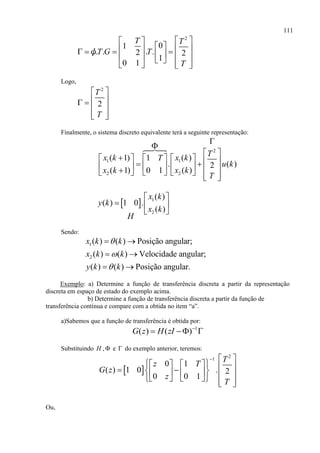 111
2
01
. . . .2 2
1
0 1
T T
T G T
T
  
                  
ψ
Logo,
2
2
T
T
 
  
 
  
Finalmente, o sistema discreto equivalente terá a seguinte representação:
2
1 1
2 2
( 1) ( )1
. ( )2
( 1) ( )0 1
T
x k x kT
u k
x k x k
T


 
                     
  1
2
( )
( ) 1 0 .
( )
x k
y k
x k
H
 
  
 
Sendo:
1
2
( ) ( ) Posição angular;
( ) ( ) Velocidade angular;
( ) ( ) Posição angular.
x k k
x k k
y k k



 
 
 
Exemplo: a) Determine a função de transferência discreta a partir da representação
discreta em espaço de estado do exemplo acima.
b) Determine a função de transferência discreta a partir da função de
transferência contínua e compare com a obtida no item “a”.
a)Sabemos que a função de transferência é obtida por:
1
( ) ( )G z H zI 
  
Substituindo H , e  do exemplo anterior, teremos:
 
2
1
0 1
( ) 1 0 . 2
0 0 1
T
z T
G z
z
T
  
                    
Ou,
 
