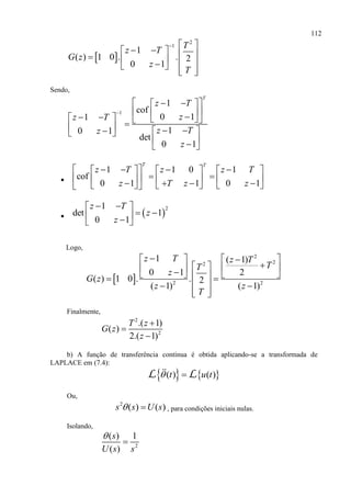 112
 
2
1
1
( ) 1 0 . . 2
0 1
T
z T
G z
z
T
  
            
Sendo,
1
1
cof
0 11
10 1
det
0 1
T
z T
zz T
z Tz
z

    
             
  

1 1 0 1
cof
0 1 1 0 1
T T
z T z z T
z T z z
          
                
  
21
det 1
0 1
z T
z
z
  
   
Logo,
 
2
22
2 2
1 ( 1)
20 1
( ) 1 0 . . 2
( 1) ( 1)
z T z T
TT
z
G z
z z
T
    
         
  
  
Finalmente,
2
2
.( 1)
( )
2.( 1)
T z
G z
z



b) A função de transferência contínua é obtida aplicando-se a transformada de
LAPLACE em (7.4):
   ( ) ( )t u t L L
Ou,
2
( ) ( )s s U s  , para condições iniciais nulas.
Isolando,
2
( ) 1
( )
s
U s s


 