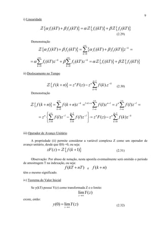9
i) Linearidade
     1 2 1 2( ) ( ) ( ) ( )f kT f kT f kT f kT     
(2.29)
Demonstração
   1 2 1 2
0
( ) ( ) ( ) ( ) k
k
f kT f kT f kT f kT z   



   
   1 2 1 2
0 0
( ) ( ) ( ) ( )k k
k k
f kT z f kT z f kT f kT   
 
 
 
    
ii) Deslocamento no Tempo
 
1
0
( ) ( ) ( ).
n
n n k
k
f k n z F z z f k z



    (2.30)
Demonstração
 
0
( ) ( ) ( ) ( )k l k n n l n l
k l n l n
f k n f k n z f l z z f l z
  
    
  
       
1 1
0 0 0
( ) ( ) ( ) ( )
n n
n l l n n k
l l k
z f l z f l z z F z z f k z
  
  
  
 
    
 
  
iii) Operador de Avanço Unitário
A propriedade (ii) permite considerar a variável complexa Z como um operador de
avanço unitário, desde que f(0) =0, ou seja:
 ( ) ( 1)zF z f k  (2.31)
Observação: Por abuso de notação, nesta apostila eventualmente será omitido o período
de amostragem T na indexação, ou seja:
( )f kT nT e ( )f k n
têm o mesmo significado.
iv) Teorema do Valor Inicial
Se y(kT) possui Y(z) como transformada Z e o limite:
lim ( )
z
Y z

existe, então:
(0) lim ( )
z
y Y z

 (2.32)
 