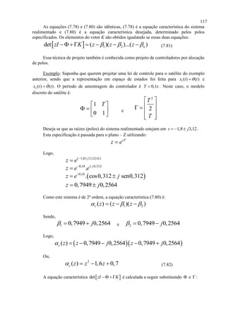 117
As equações (7.78) e (7.80) são idênticas, (7.78) é a equação característica do sistema
realimentado e (7.80) é a equação característica desejada, determinado pelos polos
especificados. Os elementos do vetor K são obtidos igualando se essas duas equações:
  1 2det ( )( )...( )nzI K z z z        (7.81)
Essa técnica de projeto também é conhecida como projeto de controladores por alocação
de polos.
Exemplo: Suponha que querem projetar uma lei de controle para o satélite do exemplo
anterior, sendo que a representação em espaço de estados foi feita para 1( ) ( )x t t e
2 ( ) ( )x t t . O período de amostragem do controlador é 0,1T s . Neste caso, o modelo
discreto do satélite é:
1
0 1
T 
   
 
e
2
2
T
T
 
  
 
  
Deseja se que as raízes (polos) do sistema realimentado estejam em 1,8 3,12s j   .
Esta especificação é passada para o plano – Z utilizando:
sT
z e
Logo,
( 1,8 3,12).0,1j
z e  

0,18 0,312
. j
z e e 

 0,18
. cos0,312 sen0,312z e j
 
0,7949 0,2564z j 
Como este sistema é de 2ª ordem, a equação característica (7.80) é:
1 2( ) ( )( )c z z z    
Sendo,
1 0,7949 0,2564j   e 2 0,7949 0,2564j  
Logo,
  ( ) 0,7949 0,2564 0,7949 0,2564c z z j z j     
Ou,
2
( ) 1,6 0,7c z z z    (7.82)
A equação característica  det zI K  é calculada a seguir substituindo  e  :
 