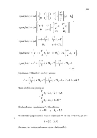 118
 
2
1 2
1 0 1
( ) det .2
0 1 0 1
T
T
equação z z k k
T
  
                    
2 2
1 2
1 2
1
( ) det 2 2
0 1
T T
z T k k
equação z
z
Tk Tk
  
             
2 2
1 2
1 2
1
( ) det 2 2
1
T T
z k k T
equação z
Tk z Tk
 
   
 
   
 
2 2
1 2 1 2( ) 1 1
2 2
T T
equação z z k z Tk Tk k T
   
         
   
2 2
2
1 2 1 2( ) 2 1
2 2
T T
equação z z z k Tk k Tk
 
       
 
(7.83)
Substituindo (7.82) e (7.83) em (7.81) teremos:
2 2
2 2
1 2 1 22 1 1,6 0,7
2 2
T T
z z k Tk k Tk z z
 
         
 
Que é satisfeita se e somente se:
2
1 2
2
1 2
2 1,6
2
1 0,7
2
T
k Tk
T
k Tk

   

   

Resolvendo essas equações para 0,1T s , obtemos:
1 10k  e 2 3,5k 
O controlador que posiciona os polos do satélite com  e  em 0,7949 0,2564z j 
é:
 10 3,5k 
Que deverá ser implementado com a estrutura da figura (7.6).
 