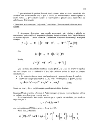 119
O procedimento de projeto descrito neste exemplo torna se muito trabalhoso para
sistemas com ordem maiores que 2, pois o cálculo do determinante na forma algébrica é
muito custoso. O procedimento descrito a seguir realiza o projeto sem a necessidade do
calculo deste determinante.
- Fórmula de Ackermann para Projetos de Controladores Discretos com Realimentação de
Estados
J. Ackermann determinou uma relação conveniente que elimina o cálculo do
determinante na forma literal, a demonstração pode ser encontrada no livro: “Digital Control
of Dynamic Systems” - Gene F. Franklin & J.David Powell, no apêndice do capítulo (6). A relação é
dada por:
   
12 1
0 ... 0 1 . ... n
cK 

         
(7.82)
Ou,
   1
0 ... 0 1 . . cK C 
 
Sendo:
2 1
... n
C 
        
Que é a matriz de controlabilidade do sistema  ,  , se C não for invertível significa
que este sistema não é controlável e não será possível alocar os polos do sistema
realimentados.
 n é a ordem do sistema (que é igual ao número de elementos do vetor de estados);
  c  é a equação característica  c com a substituição de por  , ou seja:
  1 2
1 2 ...n n n
c nI    
         (7.83)
Sendo que os 'i s são os coeficientes da equação característica desejada.
Exemplo: Deseja se aplicar a formula de Ackermann para projetar o controle K para o satélite
ao invés do procedimento do exemplo anterior.
Já foi determinado no exemplo anterior que a equação característica que atende as
especificações é:
2
1,6 0,7c z z   
que comparada com (7.83) tem se: 1 1,6   e 2 0,7  .
Neste caso, (7.83) será:
 
2
2
1 2
1 1 1 0
1,6 0,7
0 1 0 1 0 1
c
T T
I  
     
             
     
 