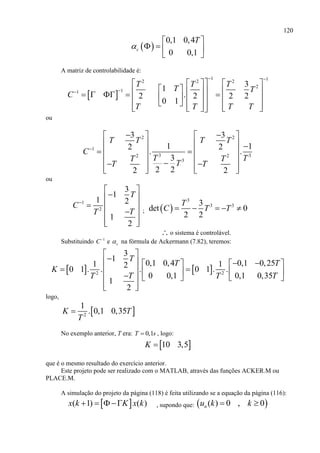 120
 
0,1 0,4
0 0,1
c
T

 
   
 
A matriz de controlabilidade é:
 
1 12 2 2
2
11
3
1
.2 2 2 2
0 1
T T T
T T
C
T T T T
 

    
                         
ou
2 2
1
3 32 2
3
3 3
1 12 2
. .
3
2 22 2
T T T T
C
T TT T
TT T

    
    
    
          
ou
1
2
3
1
1 2
1
2
T
C
TT

 
 
  
 
  
;  
3
3 33
det 0
2 2
T
C T T    
∴ o sistema é controlável.
Substituindo 1
C
e c na fórmula de Ackermann (7.82), teremos:
   2 2
3
1
0,1 0,4 0,1 0,251 120 1 . . . 0 1 . .
0 0,1 0,1 0,35
1
2
T
T T
K
T TT T
 
      
           
  
logo,
 2
1
. 0,1 0,35K T
T

No exemplo anterior, T era: 0,1T s , logo:
 10 3,5K 
que é o mesmo resultado do exercício anterior.
Este projeto pode ser realizado com o MATLAB, através das funções ACKER.M ou
PLACE.M.
A simulação do projeto da página (118) é feita utilizando se a equação da página (116):
 ( 1) ( )x k K x k    , supondo que:  ( ) 0 , 0nu k k 
 