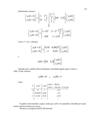 121
Substituindo, teremos:
 
2
1 1
2 2
( 1) ( )1
. 10 3,5 .2
( 1) ( )0 1
T
x k x kT
x k x k
T
  
                      
2 2
1 1
2 2
3,5
( 1) ( )1 5
.2
( 1) ( )
10 1 3,5
x k x kT T T
x k x k
T T
                
Como 0,1T s , obtemos:
1 1
2 2
( 1) ( )0,95 0,0825
.
( 1) ( )1 0,65
x k x k
x k x k
    
         
e
  1
2
( )
( ) 10 3,5
( )
x k
u k
x k
 
  
 
Supondo que o satélite tinha inicialmente velocidade angular igual a 1rad/s, e
(0) 0 rad  , teremos:
1(0) 0x  e 2 (0) 1x 
Logo:
1 2
1 2
( ) ( )
( ) ( )
( ) 10 ( ) 3,5 ( )
0 0 1 3,5
1 0,0825 0,65 3,1
2 0,132 0,34 2,51
u k Kx k
k x k x k
u k x k x k
 
  



O gráfico está mostrado a seguir, sendo que ( )u kT foi calculado e dividido por 6 para
termos uma boa clareza nas curvas.
Mostra-se o programa MATLAB utilizado.
 