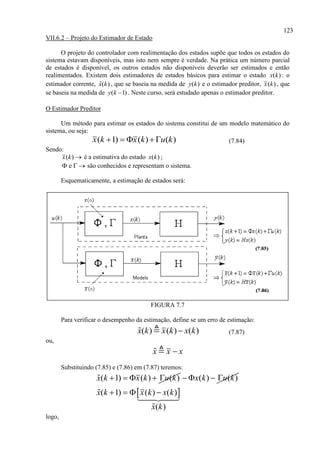 123
VII.6.2 – Projeto do Estimador de Estado
O projeto do controlador com realimentação dos estados supõe que todos os estados do
sistema estavam disponíveis, mas isto nem sempre é verdade. Na prática um número parcial
de estados é disponível, os outros estados não disponíveis deverão ser estimados e então
realimentados. Existem dois estimadores de estados básicos para estimar o estado ( )x k : o
estimador corrente, ˆ( )x k , que se baseia na medida de ( )y k e o estimador preditor, ( )x k , que
se baseia na medida de ( 1)y k  . Neste curso, será estudado apenas o estimador preditor.
O Estimador Preditor
Um método para estimar os estados do sistema constitui de um modelo matemático do
sistema, ou seja:
( 1) ( ) ( )x k x k u k    (7.84)
Sendo:
( )x k  é a estimativa do estado ( )x k ;
e   são conhecidos e representam o sistema.
Esquematicamente, a estimação de estados será:
FIGURA 7.7
Para verificar o desempenho da estimação, define se um erro de estimação:
( ) ( ) ( )x k x k x k (7.87)
ou,
x x x
Substituindo (7.85) e (7.86) em (7.87) teremos:
( 1) ( ) ( )x k x k u k     ( ) ( )x k u k  
 ( 1) ( ) ( )
( )
x k x k x k
x k
   
logo,
 