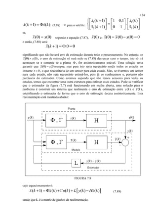 124
( 1) ( )x k x k   (7.88)  para o satélite:
1 1
2 2
( 1) ( )1 0,1
.
( 1) ( )0 1
x k x k
x k x k
     
         
se,
(0) (0)x x segundo a equação (7.87), (0)x é: (0) (0) (0) 0x x x  
e então, (7.88) será:
( 1) .0 0x k    
significando que não haverá erro de estimação durante todo o processamento. No entanto, se
(0) (0)x x , o erro de estimação só será nulo se (7.88) decrescer com o tempo, isto só irá
acontecer se e somente se a planta  , for assintoticamente estável. Uma solução seria
garantir que (0) (0)x x sempre, mas para isto seria necessário medir todos os estados no
instante 0t  , o que necessitaria de um sensor para cada estado. Mas, se tivermos um sensor
para cada estado, não será necessário estimá-los, pois já os conhecemos e, portanto não
precisaria do estimador. Como estamos supondo que não temos sensores para todos os
estados, temos que encontrar uma outra estrutura para estimar esses estados. Pode-se verificar
que o estimador da figura (7.7) está funcionando em malha aberta, uma solução para o
problema é construir um sistema que realimenta o erro de estimação entre ( )y k e ( )y k ,
estabilizando o estimador de forma que o erro de estimação decaia assintoticamente. Esta
realimentação está mostrada abaixo:
FIGURA 7.8
cujo equacionamento é:
 ( 1) ( ) ( ) ( ) ( )x k x k u k L y k Hx k      (7.89)
sendo que L é a matriz de ganhos de realimentação.
 