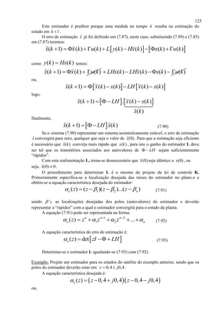 125
Este estimador é preditor porque uma medida no tempo k resulta na estimação do
estado em 1k  .
O erro de estimação x já foi definido em (7.87), neste caso, substituindo (7.89) e (7.85)
em (7.87) teremos:
   ( 1) ( ) ( ) ( ) ( ) ( ) ( )x k x k u k L y k Hx k x k u k        
como ( ) ( )y k Hx k temos:
( 1) ( ) ( )x k x k u k     ( ) ( ) ( ) ( )LHx k LHx k x k u k    
ou,
   ( 1) ( ) ( ) ( ) ( )x k x k x k LH x k x k     
logo,
   ( 1) . ( ) ( )
( )
x k LH x k x k
x k
    
finalmente,
 ( 1) ( )x k LH x k    (7.90)
Se o sistema (7.90) representar um sistema assintoticamente estável, o erro de estimação
x convergirá para zero, qualquer que seja o valor de (0)x . Para que a estimação seja eficiente
é necessário que ( )x k convirja mais rápido que ( )x k , para isto o ganho do estimador L deve
ser tal que os transitórios associados aos autovalores de LH  sejam suficientemente
“rápidos”.
Com esta realimentação L, torna-se desnecessário que (0)x seja idêntico a (0)x , ou
seja, (0) 0x  .
O procedimento para determinar L é o mesmo do projeto da lei de controle K.
Primeiramente especifica-se a localização desejada das raízes do estimador no plano-z e
obtêm-se a equação característica desejada do estimador:
1 2( ) ( )( )...( )e nz z z z       (7.91)
sendo 's as localizações desejadas dos polos (autovalores) do estimador e deverão
representar a “rapidez” com a qual o estimador convergirá para o estado da planta.
A equação (7.91) pode ser representada na forma:
1 2
1 2( ) ...n n n
e nz z z z    
     (7.92)
A equação característica do erro de estimação é:
 ( ) dete z zI LH    (7.93)
Determina-se o estimador L igualando-se (7.93) com (7.92).
Exemplo: Projete um estimador para os estados do satélite do exemplo anterior, sendo que os
polos do estimador deverão estar em: 0,4 0,4z j  .
A equação característica desejada é:
  ( ) 0,4 0,4 0,4 0,4e z z j z j     
ou,
 