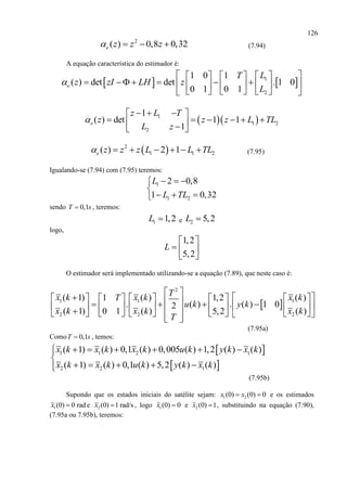 126
2
( ) 0,8 0,32e z z z    (7.94)
A equação característica do estimador é:
   1
2
1 0 1
( ) det det . 1 0
0 1 0 1
e
LT
z zI LH z
L

     
          
      
  1
1 2
2
1
( ) det 1 1
1e
z L T
z z z L TL
L z

   
       
 2
1 1 2( ) 2 1e z z z L L TL       (7.95)
Igualando-se (7.94) com (7.95) teremos:
1
1 2
2 0,8
1 0,32
L
L TL
  

  
sendo 0,1T s , teremos:
1 1,2L  e 2 5,2L 
logo,
1,2
5,2
L
 
  
 
O estimador será implementado utilizando-se a equação (7.89), que neste caso é:
 
2
1 1 1
2 2 2
( 1) ( ) ( )1 1,2
. ( ) . ( ) 1 02
( 1) ( ) ( )0 1 5,2
T
x k x k x kT
u k y k
x k x k x k
T
 
                                   
(7.95a)
Como 0,1T s , temos:
 
 
1 1 2 1
2 2 1
( 1) ( ) 0,1 ( ) 0,005 ( ) 1,2 ( ) ( )
( 1) ( ) 0,1 ( ) 5,2 ( ) ( )
x k x k x k u k y k x k
x k x k u k y k x k
      

    
(7.95b)
Supondo que os estados iniciais do satélite sejam: 1 2(0) (0) 0x x  e os estimados
1(0) 0 radx  e 2 (0) 1 rad/sx  , logo 1(0) 0x  e 2 (0) 1x  , substituindo na equação (7.90),
(7.95a ou 7.95b), teremos:
 