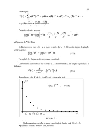 10
Verificação:
1 2 3
0
( ) ( ) (0) (1). (2). (3). ...k
k
Y z y kT z y y z y z y z

   

      
2 3
(1) (2) (3)
(0) ...
y y y
y
z z z
    
Passando o limite, teremos.
2 3
(1) (2) (3)
lim ( ) lim (0) ... (0)
z z
y y y
Y z y y
z z z 
 
       
v) Teorema do Valor Final
Se F(z) converge para 1z  e se todos os polos de ( 1)z  .F(z), estão dentro do círculo
unitário, então:
1
lim ( ) lim( 1) ( )
k z
f k z F z
 
  (2.33)
Exemplo 2.3 – Ilustração do teorema do valor final.
Conforme foi demonstrado no exemplo 2.1, a transformada Z da função exponencial é
dada por:
( ) T
Z
F z
z e


,
1
1T
e z 
 (2.34)
Supondo 1   e 0,1T s , o gráfico da exponencial será:
FIGURA 2.5
Na figura acima, percebe-se que o valor final da função será ( ) 0f   .
Aplicando o teorema do valor final, teremos:
 