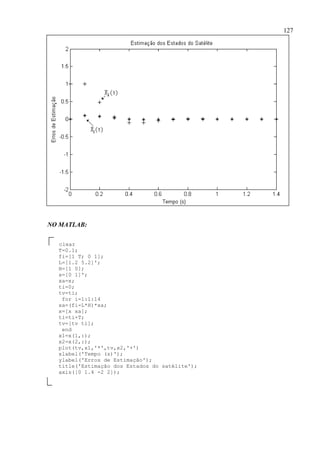127
NO MATLAB:
clear
T=0.1;
fi=[1 T; 0 1];
L=[1.2 5.2]';
H=[1 0];
x=[0 1]';
xa=x;
ti=0;
tv=ti;
for i=1:1:14
xa=(fi-L*H)*xa;
x=[x xa];
ti=ti+T;
tv=[tv ti];
end
x1=x(1,:);
x2=x(2,:);
plot(tv,x1,'*',tv,x2,'+')
xlabel('Tempo (s)');
ylabel('Erros de Estimação');
title('Estimação dos Estados do satélite');
axis([0 1.4 -2 2]);
 