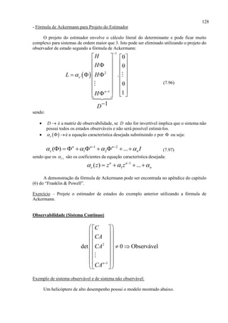 128
- Fórmula de Ackermann para Projeto do Estimador
O projeto do estimador envolve o cálculo literal do determinante e pode ficar muito
complexo para sistemas de ordem maior que 3. Isto pode ser eliminado utilizando o projeto do
observador de estado segundo a fórmula de Ackermann:
 
1
2
1
0
0
.
0
1
1
e
n
H
H
L H
H
D



   
      
     
   
   
      

(7.96)
sendo:
 D  é a matriz de observabilidade, se D não for invertível implica que o sistema não
possui todos os estados observáveis e não será possível estimá-los.
  e  é a equação característica desejada substituindo z por  ou seja:
1 2
1 2( ) ...n n n
e nI    
         (7.97)
sendo que os 'i s são os coeficientes da equação característica desejada:
1
1( ) ...n n
e nz z z  
   
A demonstração da fórmula de Ackermann pode ser encontrada no apêndice do capítulo
(6) do “Franklin & Powell”.
Exercício – Projete o estimador de estados do exemplo anterior utilizando a fórmula de
Ackermann.
Observabilidade (Sistema Contínuo)
2
1
det 0 Observável
n
C
CA
CA
CA 
  
  
  
    
  
  
  
  
Exemplo de sistema observável e de sistema não observável:
Um helicóptero de alto desempenho possui o modelo mostrado abaixo.
 