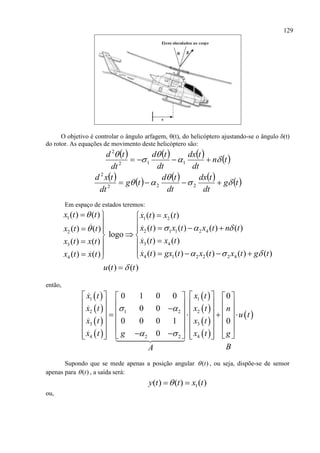 129
O objetivo é controlar o ângulo arfagem, (t), do helicóptero ajustando-se o ângulo (t)
do rotor. As equações de movimento deste helicóptero são:
       tn
dt
tdx
dt
td
dt
td




 112
2
         tg
dt
tdx
dt
td
tg
dt
txd


  222
2
Em espaço de estados teremos:
1 1 2
2 1 1 2 42
3 43
4 1 2 2 2 44
( ) ( ) ( ) ( )
( ) ( ) ( ) ( )( ) ( )
logo
( ) ( )( ) ( )
( ) ( ) ( ) ( ) ( )( ) ( )
( ) ( )
x t t x t x t
x t x t x t n tx t t
x t x tx t x t
x t gx t x t x t g tx t x t
u t t

  
  

  
      
 
  
      

então,
 
 
 
 
 
 
 
 
 
1 1
2 21 2
3 3
4 42 2
0 1 0 0 0
0 0
0 0 0 1 0
0
x t x t
x t x t n
u t
x t x t
x t x tg g
BA
 
 
      
               
      
      
          
Supondo que se mede apenas a posição angular ( )t , ou seja, dispõe-se de sensor
apenas para ( )t , a saída será:
1( ) ( ) ( )y t t x t 
ou,
 