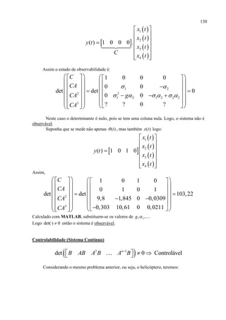 130
 
 
 
 
 
1
2
3
4
( ) 1 0 0 0 .
x t
x t
y t
x t
C
x t
 
 
 
 
 
  
Assim o estado de observabilidade é:
1 2
2 2
1 2 1 2 2 2
3
1 0 0 0
0 0
det det 0
0 0
? ? 0 ?
C
CA
CA g
CA
 
     
     
                  
             
Neste caso o determinante é nulo, pois se tem uma coluna nula. Logo, o sistema não é
observável.
Suponha que se mede não apenas ( )t , mas também ( )x t logo:
 
 
 
 
 
1
2
3
4
( ) 1 0 1 0
x t
x t
y t
x t
x t
 
 
 
 
 
  
Assim,
2
3
1 0 1 0
0 1 0 1
det det 103,22
9,8 1,845 0 0,0309
0,303 10,61 0 0,0211
C
CA
CA
CA
     
     
            
              
Calculado com MATLAB, substituem-se os valores de 2, ,...g  .
Logo det(·) 0 então o sistema é observável.
Controlabilidade (Sistema Contínuo)
 2 1
det 0 Controláveln
B AB A B A B
    
Considerando o mesmo problema anterior, ou seja, o helicóptero, teremos:
 