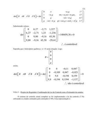131
 
2
2 1 2 2 22 3
2
2
2 2 2 2
0 ?
1 ?
det det
0 ?
?
n g i
g n n g ii
B AB A B A B
g n g iii
g n g gn g n g iv

     
 
     
  
             
         
Substituindo valores:
0 6,27 2,71 1,227
6,27 2,71 1,23 1,236
det 148459,36 0
0 9,80 9,16 65,50
9,80 9,16 65,50 29,61
é controlável
   
       
  
      
∴
Suponha que o helicóptero quebrou e 0n  nesta situação. Logo:
0
0
0
B
g
 
 
 
 
 
 
assim,
 2 3
0 0 0,11 0,047
0 0,109 0,047 0,021
det det 0
0 9,8 0,194 0,159
9,8 0,194 0,1594 1,137
B AB A B A B
   
            
      
não é controlável∴
VII.6.3 – Projeto do Regulador: Combinação da Lei de Controle com o Estimador de estados.
O sistema de controle estará completo se for implementada a lei de controle (7.76)
utilizando os estados estimados pelo estimador (7.89). Uma representação é:
 
