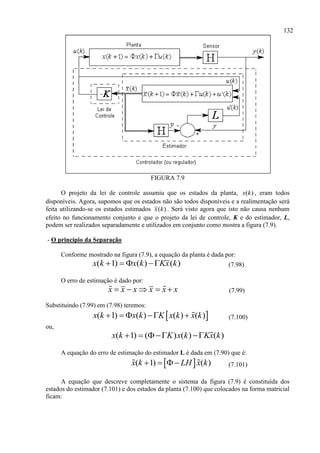 132
FIGURA 7.9
O projeto da lei de controle assumiu que os estados da planta, ( )x k , eram todos
disponíveis. Agora, supomos que os estados não são todos disponíveis e a realimentação será
feita utilizando-se os estados estimados ( )x k . Será visto agora que isto não causa nenhum
efeito no funcionamento conjunto e que o projeto da lei de controle, K e do estimador, L,
podem ser realizados separadamente e utilizados em conjunto como mostra a figura (7.9).
- O princípio da Separação
Conforme mostrado na figura (7.9), a equação da planta é dada por:
( 1) ( ) ( )x k x k Kx k    (7.98)
O erro de estimação é dado por:
x x x x x x     (7.99)
Substituindo (7.99) em (7.98) teremos:
 ( 1) ( ) ( ) ( )x k x k K x k x k     (7.100)
ou,
( 1) ( ) ( ) ( )x k K x k Kx k   
A equação do erro de estimação do estimador L é dada em (7.90) que é:
 ( 1) ( )x k LH x k    (7.101)
A equação que descreve completamente o sistema da figura (7.9) é constituída dos
estados do estimador (7.101) e dos estados da planta (7.100) que colocados na forma matricial
ficam:
 