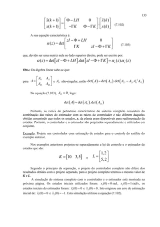 133
( 1) 0 ( )
.
( 1) ( )
x k LH x k
x k K K x k
       
             
(7.102)
A sua equação característica é:
0
( ) det
zI LH
z
K zI K

  
      
(7.103)
que, devido ser uma matriz nula no lado superior direito, pode ser escrito por:
   ( ) det .det ( ). ( )e cz zI LH zI K z z       
Obs.: Da álgebra linear sabe-se que:
para
11 12
21 22
A A
A
A A
 
  
 
e 11A não-singular, então      1
11 22 21 11 12det det .detA A A A A A
 
Na equação (7.103), 12 0A  , logo:
     11 22det det .detA A A
Portanto, as raízes do polinômio característico do sistema completo consistem da
combinação das raízes do estimador com as raízes do controlador e não diferem daquelas
obtidas assumindo que todos os estados, x, da planta eram disponíveis para realimentação de
estados. Portanto, o controlador e o estimador são projetados separadamente e utilizados em
conjunto.
Exemplo: Projete um controlador com estimação de estados para o controle do satélite do
exemplo anterior.
Nos exemplos anteriores projetou-se separadamente a lei de controle e o estimador de
estados que são:
 10 3,5K  e
1,2
5,2
L
 
  
 
Segundo o principio da separação, o projeto do controlador completo não difere dos
resultados obtidos com o projeto separado, para o projeto completo teremos o mesmo valor de
K e L.
A simulação do sistema completo com o controlador e o estimador está mostrada na
próxima página. Os estados iniciais utilizados foram: 1(0) 0 radx  , 2 (0) 1 rad/sx  , os
estados iniciais do estimador foram: 1(0) 0x  e 2 (0) 0x  . Isto originou um erro de estimação
inicial de: 1(0) 0x  e 2 (0) 1x   . Esta simulação utilizou a equação (7.102).
 