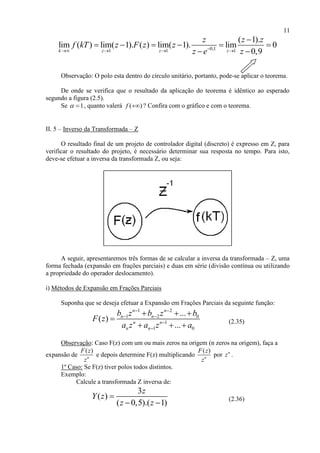 11
0,11 1 1
( 1).
lim ( ) lim( 1). ( ) lim( 1). lim 0
0,9k z z z
z z z
f kT z F z z
z e z   

     
 
Observação: O polo esta dentro do círculo unitário, portanto, pode-se aplicar o teorema.
De onde se verifica que o resultado da aplicação do teorema é idêntico ao esperado
segundo a figura (2.5).
Se 1  , quanto valerá ( )f  ? Confira com o gráfico e com o teorema.
II. 5 – Inverso da Transformada – Z
O resultado final de um projeto de controlador digital (discreto) é expresso em Z, para
verificar o resultado do projeto, é necessário determinar sua resposta no tempo. Para isto,
deve-se efetuar a inversa da transformada Z, ou seja:
A seguir, apresentaremos três formas de se calcular a inversa da transformada – Z, uma
forma fechada (expansão em frações parciais) e duas em série (divisão contínua ou utilizando
a propriedade do operador deslocamento).
i) Métodos de Expansão em Frações Parciais
Suponha que se deseja efetuar a Expansão em Frações Parciais da seguinte função:
1 2
1 2 0
1
1 0
...
( )
...
n n
n n
n n
n n
b z b z b
F z
a z a z a
 
 


  

   (2.35)
Observação: Caso F(z) com um ou mais zeros na origem (n zeros na origem), faça a
expansão de
( )
n
F z
z
e depois determine F(z) multiplicando
( )
n
F z
z
por n
z .
1º Caso: Se F(z) tiver polos todos distintos.
Exemplo:
Calcule a transformada Z inversa de:
3
( )
( 0,5).( 1)
z
Y z
z z

 
(2.36)
 