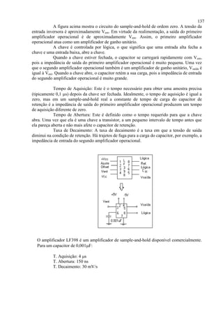 137
A figura acima mostra o circuito do sample-and-hold de ordem zero. A tensão da
entrada inversora é aproximadamente Vent. Em virtude da realimentação, a saída do primeiro
amplificador operacional é de aproximadamente Vent. Assim, o primeiro amplificador
operacional atua como um amplificador de ganho unitário.
A chave é controlada por lógica, o que significa que uma entrada alta fecha a
chave e uma entrada baixa, abre a chave.
Quando a chave estiver fechada, o capacitor se carregará rapidamente com Vent,
pois a impedância de saída do primeiro amplificador operacional é muito pequena. Uma vez
que o segundo amplificador operacional também é um amplificador de ganho unitário, Vsaída é
igual à Vent. Quando a chave abre, o capacitor retém a sua carga, pois a impedância de entrada
do segundo amplificador operacional é muito grande.
Tempo de Aquisição: Este é o tempo necessário para obter uma amostra precisa
(tipicamente 0,1 s) depois da chave ser fechada. Idealmente, o tempo de aquisição é igual a
zero, mas em um sample-and-hold real a constante de tempo de carga do capacitor de
retenção é a impedância de saída do primeiro amplificador operacional produzem um tempo
de aquisição diferente de zero.
Tempo de Abertura: Este é definido como o tempo requerido para que a chave
abra. Uma vez que ela é uma chave a transistor, a um pequeno intervalo de tempo antes que
ela pareça aberta e não mais afete o capacitor de retenção.
Taxa de Decaimento: A taxa de decaimento é a taxa em que a tensão de saída
diminui na condição de retenção. Há trajetos de fuga para a carga do capacitor, por exemplo, a
impedância de entrada do segundo amplificador operacional.
O amplificador LF398 é um amplificador de sample-and-hold disponível comercialmente.
Para um capacitor de 0,001F:
T. Aquisição: 4 s
T. Abertura: 150 ns
T. Decaimento: 30 mV/s
 