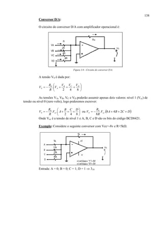 138
Conversor D/A:
O circuito do conversor D/A com amplificador operacional é:
Figura 3.6 - Circuito do conversor D/A.
A tensão VS é dada por:







842
.0 DCB
AS
VVV
V
R
R
V
As tensões VA, VB, VC e VD poderão assumir apenas dois valores: nível 1 (Vcc) de
tensão ou nível 0 (zero volts), logo poderemos escrever:







842
..0 DCB
AV
R
R
V ccS ou  DCBAV
R
R
V ccS  248..
8
0
Onde Vcc é a tensão de nível 1 e A, B, C e D são os bits do código BCD8421.
Exemplo: Considere o seguinte conversor com Vcc=-8v e R=5k.
Entrada: A = 0; B = 0; C = 1; D = 1  310
 