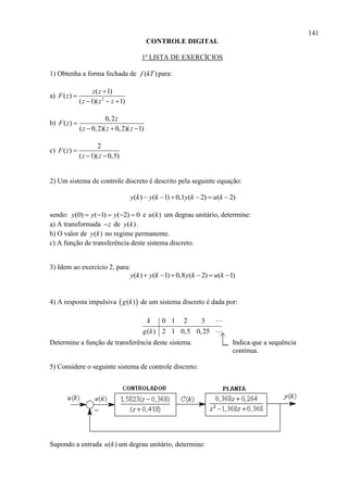 141
CONTROLE DIGITAL
1ª LISTA DE EXERCÍCIOS
1) Obtenha a forma fechada de ( )f kT para:
a) 2
( 1)
( )
( 1)( 1)
z z
F z
z z z


  
b)
0,2
( )
( 0,2)( 0,2)( 1)
z
F z
z z z

  
c)
2
( )
( 1)( 0,5)
F z
z z

 
2) Um sistema de controle discreto é descrito pela seguinte equação:
( ) ( 1) 0,1 ( 2) ( 2)y k y k y k u k     
sendo: (0) ( 1) ( 2) 0y y y     e ( )u k um degrau unitário, determine:
a) A transformada z de ( )y k .
b) O valor de ( )y k no regime permanente.
c) A função de transferência deste sistema discreto.
3) Idem ao exercício 2, para:
( ) ( 1) 0,8 ( 2) ( 1)y k y k y k u k     
4) A resposta impulsiva  ( )g k de um sistema discreto é dada por:
0 1 2 3
( ) 2 1 0,5 0,25
k
g k
Determine a função de transferência deste sistema. Indica que a sequência
continua.
5) Considere o seguinte sistema de controle discreto:
Supondo a entrada ( )u k um degrau unitário, determine:
 