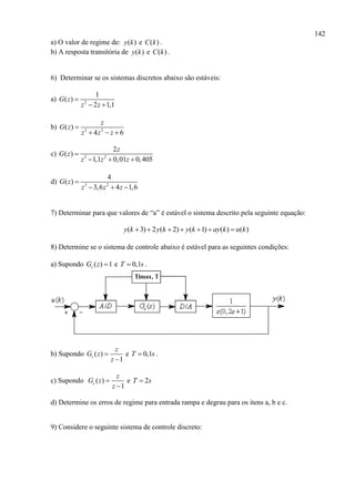 142
a) O valor de regime de: ( )y k e ( )C k .
b) A resposta transitória de ( )y k e ( )C k .
6) Determinar se os sistemas discretos abaixo são estáveis:
a) 2
1
( )
2 1,1
G z
z z

 
b) 3 2
( )
4 6
z
G z
z z z

  
c) 3 2
2
( )
1,1 0,01 0,405
z
G z
z z z

  
d) 3 2
4
( )
3,6 4 1,6
G z
z z z

  
7) Determinar para que valores de “a” é estável o sistema descrito pela seguinte equação:
( 3) 2 ( 2) ( 1) ( ) ( )y k y k y k ay k u k      
8) Determine se o sistema de controle abaixo é estável para as seguintes condições:
a) Supondo ( ) 1cG z  e 0,1T s .
b) Supondo ( )
1
c
z
G z
z


e 0,1T s .
c) Supondo ( )
1
c
z
G z
z


e 2T s
d) Determine os erros de regime para entrada rampa e degrau para os itens a, b e c.
9) Considere o seguinte sistema de controle discreto:
 