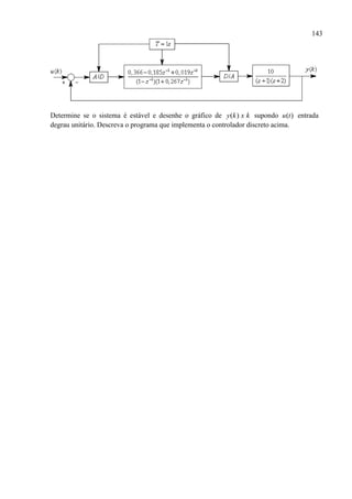 143
Determine se o sistema é estável e desenhe o gráfico de ( )y k x k supondo ( )u t entrada
degrau unitário. Descreva o programa que implementa o controlador discreto acima.
 