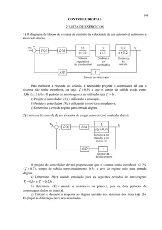 144
CONTROLE DIGITAL
2ª LISTA DE EXERCÍCIOS
1) O diagrama de blocos do sistema de controle da velocidade de um automóvel autônomo é
mostrado abaixo.
Para melhorar a resposta do veículo, é necessário projetar o controlador tal que o
sistema não tenha overshoot, ou seja, 0,9  ; e que o tempo de subida esteja entre:
3,0 6,0ss t s  . O período de amostragem a ser utilizado será 1sT s .
a) Projete o controlador ( )D z utilizando a emulação.
b) Projete o controlador ( )D z utilizando o root-locus no plano-z.
c) Determine o erro de regime para entrada degrau.
2) o sistema de controle de um elevador de cargas automático é mostrado abaixo.
O projeto do controlador deverá proporcionar que o sistema tenha overshoot 10%
( 0,7)  , tempo de subida aproximadamente 0,5s e erro de regime nulo para entrada
degrau.
a) Determine ( )D z usando emulação para os seguintes períodos de amostragem:
0,1sT s e 0,25sT s .
b) Determine ( )D z usando o root-locus no plano-z, para os dois períodos de
amostragens dados no item (a).
c) Calcule e desenhe a resposta ao degrau unitário nos sistemas dos itens (a)e (b).
Explique as diferenças entre seus resultados.
 
