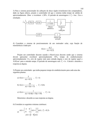 145
3) Para o sistema posicionador do cabeçote do disco rígido (winchester) dos computadores,
dado na figura abaixo, projete o controlador tal que o sistema tenha tempo de subida de
aproximadamente 20ms e overshoot 20% . O período de amostragem é 1sT ms . Use a
emulação.
4) Considere o sistema de posicionamento de um rastreador solar, cuja função de
transferência é dado por:
0,2
( )
( 0,2)
G s
s s


Projete um controlador discreto usando o Root-Locus discreto sendo que o sistema
deverá apresentar overshoot aproximadamente 16%, tempo de estabelecimento
aproximadamente 11s, erro de regime nulo para entrada degrau e erro de regime igual a
0,02rad para a entrada rampa. O período de amostragem será 1sT s . Calcule e desenhe a
resposta ao degrau.
5) Projete um controlador que tenha pequeno tempo de estabelecimento para cada uma das
seguintes plantas:
a)
5
( ) , 1
( 0,3)
sG s T s
s s
 

b)
10
( ) , 0,8
( 1)( 3)
sG s T s
s s s
 
 
c)
1
( ) , 1
( 0,4)( 5)( 10)
sG s T s
s s s s
 
  
Determine e desenhe as suas respostas ao degrau.
6) Considere os seguintes sistemas contínuos:
a)
 
1 0 1
( ) ( ) ( ) , 0,2
0 2 1
( ) 1 0 ( )
sx t x t u t T s
y t x t
   
        

 