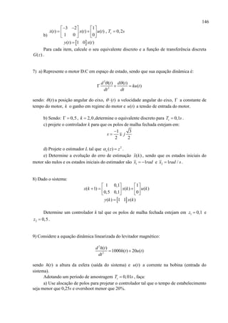 146
b)
 
3 2 1
( ) ( ) ( ) , 0,2
1 0 0
( ) 1 0 ( )
sx t x t u t T s
y t x t
    
     
   

Para cada item, calcule o seu equivalente discreto e a função de transferência discreta
( )G z .
7) a) Represente o motor D.C em espaço de estado, sendo que sua equação dinâmica é:
2
2
( ) ( )
( )
d t d t
ku t
dt dt
 
  
sendo: ( )t a posição angular do eixo, ( )t  a velocidade angular do eixo,  a constante de
tempo do motor, k o ganho em regime do motor e ( )u t a tensão de entrada do motor.
b) Sendo: 0,5  , 2,0k  ,determine o equivalente discreto para 0,1sT s .
c) projete o controlador k para que os polos de malha fechada estejam em:
1 3
2 2
s j


d) Projete o estimador L tal que 2
( )e z z  .
e) Determine a evolução do erro de estimação ( )x k , sendo que os estados iniciais do
motor são nulos e os estados iniciais do estimador são 1 1x rad  e 2 1 /x rad s .
8) Dado o sistema:
 
1 0,1 1
( 1) ( ) ( )
0,5 0,1 0
( ) 1 1 ( )
x k x k u k
y k x k
   
     
   

Determine um controlador k tal que os polos de malha fechada estejam em 1 0,1z  e
2 0,5z  .
9) Considere a equação dinâmica linearizada do levitador magnético:
2
2
( )
1000 ( ) 20 ( )
d h t
h t u t
dt
 
sendo ( )h t a altura da esfera (saída do sistema) e ( )u t a corrente na bobina (entrada do
sistema).
Adotando um período de amostragem 0,01sT s , faça:
a) Use alocação de polos para projetar o controlador tal que o tempo de estabelecimento
seja menor que 0,25s e overshoot menor que 20%.
 