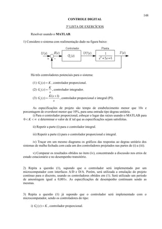 148
CONTROLE DIGITAL
3ª LISTA DE EXERCÍCIOS
Resolver usando o MATLAB.
1) Considere o sistema com realimentação dado na figura baixo:
Há três controladores potenciais para o sistema:
(1) ( )cG s K , controlador proporcional.
(2) ( )c
K
G z
s
 , controlador integrador.
(3)
( 1)
( )c
K s
G z
s

 , controlador proporcional e integral (PI).
As especificações de projeto são tempo de estabelecimento menor que 10s e
porcentagem de overshoot menor que 10%, para uma entrada tipo degrau unitária.
i) Para o controlador proporcional, esboçar o lugar das raízes usando o MATLAB para
0 K   e determinar o valor de K tal que as especificações sejam satisfeitas.
ii) Repetir a parte (i) para o controlador integral.
iii) Repetir a parte (i) para o controlador proporcional e integral.
iv) Traçar em um mesmo diagrama os gráficos das respostas ao degrau unitário dos
sistemas de malha fechada com cada um dos controladores projetados nas partes de (i) a (iii).
v) Comparar os resultados obtidos no item (iv), concentrando a discussão nos erros de
estado estacionário e no desempenho transitório.
2) Repita a questão (1), supondo que o controlador será implementado por um
microcomputador com interfaces A/D e D/A. Porém, será utilizada a emulação do projeto
contínuo para o discreto, usando os controladores obtidos em (1). Será utilizado um período
de amostragem igual a 0,001s. As especificações de desempenho continuam sendo as
mesmas.
3) Repita a questão (1) já supondo que o controlador será implementado com o
microcomputador, sendo os controladores do tipo:
i) ( )cG z K , controlador proporcional.
 