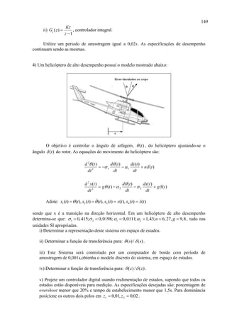 149
ii) ( )
1
c
Kz
G z
z


, controlador integral.
Utilize um período de amostragem igual a 0,02s. As especificações de desempenho
continuam sendo as mesmas.
4) Um helicóptero de alto desempenho possui o modelo mostrado abaixo:
O objetivo é controlar o ângulo de arfagem, )(t , do helicóptero ajustando-se o
ângulo )(t do rotor. As equações do movimento do helicóptero são:
)(
)()(
)(
)(
)(
)()()(
222
2
112
2
tg
dt
tdx
dt
td
tg
dt
txd
tn
dt
tdx
dt
td
dt
td









Adote: 1 2 3 4( ) ( ), ( ) ( ), ( ) ( ), ( ) ( )x t t x t t x t x t x t x t    
sendo que x é a transição na direção horizontal. Em um helicóptero de alto desempenho
determina-se que: 1 20,415; 0,0198;   1 20,0111; 1,43; 6,27, 9,8n g     , tudo nas
unidades SI apropriadas.
i) Determinar a representação deste sistema em espaço de estados.
ii) Determinar a função de transferência para: )(/)( ss  .
iii) Este Sistema será controlado por um computador de bordo com período de
amostragem de 0,001s,obtenha o modelo discreto do sistema, em espaço de estados.
iv) Determinar a função de transferência para: )(/)( zz  .
v) Projete um controlador digital usando realimentação de estados, supondo que todos os
estados estão disponíveis para medição. As especificações desejadas são: porcentagem de
overshoot menor que 20% e tempo de estabelecimento menor que 1,5s. Para dominância
posicione os outros dois polos em 02,0,01,0 21  zz .
 