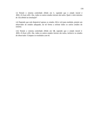 150
vi) Simule o sistema controlado obtido em v, supondo que o estado inicial é
(0) 0,3 , (0) 0rad x m   , todos os outros estados iniciais são nulos. Qual o valor máximo
de )(t obtido na simulação?
vii) Supondo que está disponível apenas os estados )(t e x(t) para medição, projete um
observador de estados adequado, de tal forma a estimar todos os outros estados do
sistema.
viii) Simule o sistema controlado obtido em vii, supondo que o estado inicial é:
(0) 0,3 , (0) 0rad x m   , todos os outros estados iniciais são nulos, inclusive os estados
do observador. Compare os resultados com vi.
 
