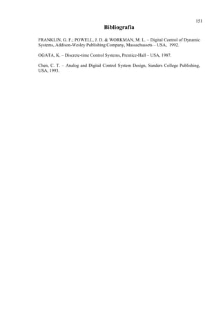 151
Bibliografia
FRANKLIN, G. F.; POWELL, J. D. & WORKMAN, M. L. – Digital Control of Dynamic
Systems, Addison-Wesley Publishing Company, Massachussets – USA, 1992.
OGATA, K. – Discrete-time Control Systems, Prentice-Hall – USA, 1987.
Chen, C. T. – Analog and Digital Control System Design, Sunders College Publishing,
USA, 1993.
 
