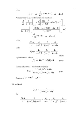 14
Logo,
1z  
1
0 0
0,5
B    2B 
Para determinar C deve-se derivar em ambos os lados:
2
1 1
1 ( 1)
( 1)
0,5 0,5z z
d d A z
B C z
dz z dz z 
  
         
2
2 2
1 1
1 2 ( 1).( 0,5) ( 1)
( 0,5) ( 0,5)z z
A z z A z
C
z z 
    
 
 
1
0
0,25
C

   4C  
Logo,
2
( ) 4 2 4
0,5 ( 1) ( 1)
F z
z z z z
  
  
Então,
2
4 2 4
( )
0,5 ( 1) ( 1)
z z z
F z
z z z
  
  
(2.39)
Segundo a tabela anterior,
( )
( ) 4.0,5 2( ) 4k
f k k   (2.40)
Exercício: Determine a transformada inversa de:
3 2
3 3,2 0,65
( )
( 0,1).( 0,5).( 1)
z z z
F z
z z z
 

  
(2.41)
Resposta: ( ) 0,1 0,5 1k k
f k   
NO MATLAB:
2
( )
( 0,5).( 1)
z
F z
z z

 
Ou
31 2
2 2
1 1 3
( ) 1
( 0,5).( 1) ( ) ( )
kk kF z
z z z z z z z z z
   
    
 