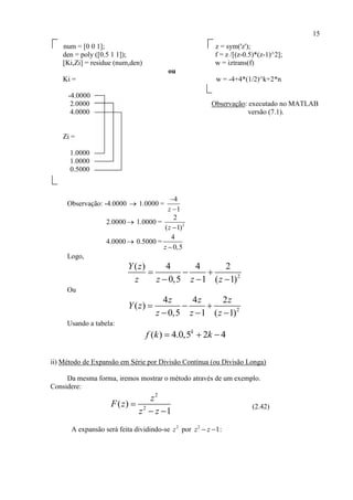 15
num = [0 0 1]; z = sym('z');
den = poly ([0.5 1 1]); f = z /[(z-0.5)*(z-1)^2];
[Ki,Zi] = residue (num,den) w = iztrans(f)
ou
Ki = w = -4+4*(1/2)^k+2*n
-4.0000
2.0000 Observação: executado no MATLAB
4.0000 versão (7.1).
Zi =
1.0000
1.0000
0.5000
Observação: -4.0000  1.0000 =
4
1z


2.0000 1.0000 = 2
2
( 1)z 
4.0000 0.5000 =
4
0,5z 
Logo,
2
( ) 4 4 2
0,5 1 ( 1)
Y z
z z z z
  
  
Ou
2
4 4 2
( )
0,5 1 ( 1)
z z z
Y z
z z z
  
  
Usando a tabela:
( ) 4.0,5 2 4k
f k k  
ii) Método de Expansão em Série por Divisão Contínua (ou Divisão Longa)
Da mesma forma, iremos mostrar o método através de um exemplo.
Considere:
2
2
( )
1
z
F z
z z

 
(2.42)
A expansão será feita dividindo-se 2
z por 2
1z z  :
 
