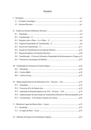 Sumário
I – Introdução...........................................................................................................................p.1
I.1 – Evolução Tecnológica.................................................................................................p.1
I.2 – Sistemas Discretos ......................................................................................................p.1
II – Análise de Sistemas Dinâmicos Discretos........................................................................p.4
II.1 – Introdução ..................................................................................................................p.4
II.2 – Transformada – Z.......................................................................................................p.4
II.3 – Relações entre o Plano – S e o Plano – Z ..................................................................p.8
II.4 – Algumas Propriedades da Transformada – Z ............................................................p.8
II.5 – Inverso da Transformada – Z...................................................................................p.11
II.6 – Função de Transferência de um Sistema Discreto...................................................p.18
II.7 – Resposta Impulsiva de Sistemas Discretos..............................................................p.20
II.8 – Transformada – Z Inversa Utilizando a Propriedade de Deslocamento no Tempo.p.21
II.9 – Teorema de Amostragem de Shannon .....................................................................p.25
III – Estabilidade de Sistemas de Controle Digital ...............................................................p.26
III.1 – Introdução...............................................................................................................p.26
III.2 – Critério BIBO .........................................................................................................p.26
III.3 – Critério de Jury.......................................................................................................p.29
IV – Representação Discreta do Subsistema: D/A – Processo – A/D...................................p.33
IV.1 – Introdução...............................................................................................................p.33
IV.2 – Conversor D/A de Ordem Zero..............................................................................p.34
IV.3 – Aplicação da Entrada Impulsiva em: D/A – Processo – A/D.................................p.35
IV.4 – Implementação de uma Função de Transferência Discreta no Microcomputador.p.46
IV.5 – Transformada – Z de Função Contínua com Atraso ..............................................p.48
V – Método do Lugar das Raízes (Root – Locus) ................................................................p.53
V.1 – Introdução................................................................................................................p.53
V.2 – As regras do Root – Locus.......................................................................................p.53
VI – Métodos de Projetos de Controladores Digitais............................................................p.67
 