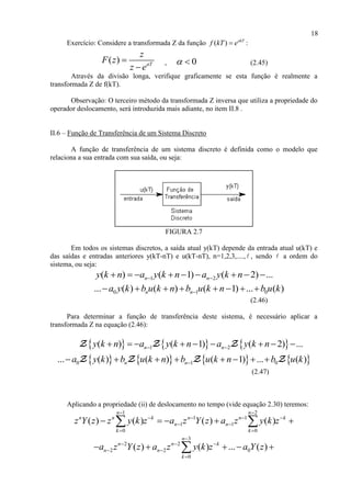 18
Exercício: Considere a transformada Z da função ( ) akT
f kT e :
( ) aT
z
F z
z e


, 0  (2.45)
Através da divisão longa, verifique graficamente se esta função é realmente a
transformada Z de f(kT).
Observação: O terceiro método da transformada Z inversa que utiliza a propriedade do
operador deslocamento, será introduzida mais adiante, no item II.8 .
II.6 – Função de Transferência de um Sistema Discreto
A função de transferência de um sistema discreto é definida como o modelo que
relaciona a sua entrada com sua saída, ou seja:
FIGURA 2.7
Em todos os sistemas discretos, a saída atual y(kT) depende da entrada atual u(kT) e
das saídas e entradas anteriores y(kT-nT) e u(kT-nT), n=1,2,3,...., , sendo a ordem do
sistema, ou seja:
1 2( ) ( 1) ( 2) ...n ny k n a y k n a y k n         
0 1 0... ( ) ( ) ( 1) ... ( )n na y k b u k n b u k n b u k       
(2.46)
Para determinar a função de transferência deste sistema, é necessário aplicar a
transformada Z na equação (2.46):
     1 2( ) ( 1) ( 2) ...n ny k n a y k n a y k n         
       0 1 0... ( ) ( ) ( 1) ... ( )n na y k b u k n b u k n b u k       
(2.47)
Aplicando a propriedade (ii) de deslocamento no tempo (vide equação 2.30) teremos:
1 2
1 1
1 1
0 0
( ) ( ) ( ) ( )
n n
n n k n n k
n n
k k
z Y z z y k z a z Y z a z y k z
 
   
 
 
     
3
2 2
2 2 0
0
( ) ( ) ... ( )
n
n n k
n n
k
a z Y z a z y k z a Y z

  
 

    
 