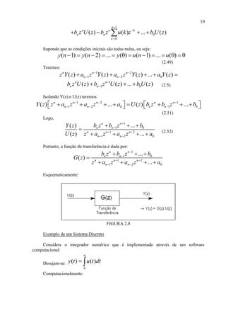 19
1
0
0
( ) ( ) ... ( )
n
n n k
n n
k
b z U z b z u k z b U z



   
Supondo que as condições iniciais são todas nulas, ou seja:
( 1) ( 2) ... (0) ( 1) ... (0) 0y n y n y u n u         
(2.49)
Teremos:
1 2
1 2 0( ) ( ) ( ) ... ( )n n n
n nz Y z a z Y z a z Y z a Y z 
     
1
1 0( ) ( ) ... ( )n n
n nb z U z b z U z b U z
   (2.5)
Isolando Y(z) e U(z) teremos:
1 2 1
1 2 0 1 0( ) ... ( ) ...n n n n n
n n n nY z z a z a z a U z b z b z b  
  
             
(2.51)
Logo,
1
1 0
1 2
1 2 0
...( )
( ) ...
n n
n n
n n n
n n
b z b z bY z
U z z a z a z a


 
 
  

    (2.52)
Portanto, a função de transferência é dada por:
1
1 0
1 2
1 2 0
...
( )
...
n n
n n
n n n
n n
b z b z b
G z
z a z a z a


 
 
  

   
Esquematicamente:
FIGURA 2.8
Exemplo de um Sistema Discreto
Considere o integrador numérico que é implementado através de um software
computacional:
Desejam-se:
0
( ) ( )
a
y t u t dt 
Computacionalmente:
 