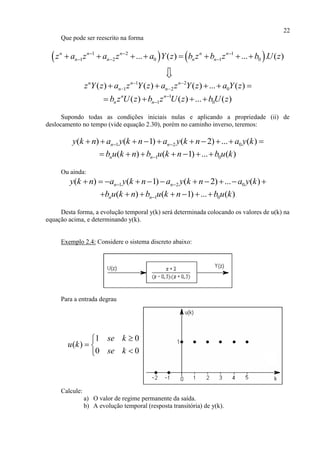22
Que pode ser reescrito na forma
   1 2 1
1 2 0 1 0... ( ) ... . ( )n n n n n
n n n nz a z a z a Y z b z b z b U z  
         
1 2
1 2 0( ) ( ) ( ) ... ( )n n n
n nz Y z a z Y z a z Y z a Y z 
     
1
1 0( ) ( ) ... ( )n n
n nb z U z b z U z b U z
   
Supondo todas as condições iniciais nulas e aplicando a propriedade (ii) de
deslocamento no tempo (vide equação 2.30), porém no caminho inverso, teremos:
1 2 0( ) ( 1) ( 2) ... ( )n ny k n a y k n a y k n a y k          
1 0( ) ( 1) ... ( )n nb u k n b u k n b u k      
Ou ainda:
1 2 0( ) ( 1) ( 2) ... ( )n ny k n a y k n a y k n a y k           
1 0( ) ( 1) ... ( )n nb u k n b u k n b u k      
Desta forma, a evolução temporal y(k) será determinada colocando os valores de u(k) na
equação acima, e determinando y(k).
Exemplo 2.4: Considere o sistema discreto abaixo:
Para a entrada degrau
1 0
( )
0 0
se k
u k
se k

 

Calcule:
a) O valor de regime permanente da saída.
b) A evolução temporal (resposta transitória) de y(k).
 