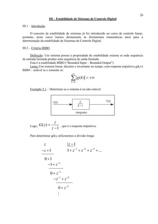 26
III – Estabilidade de Sistemas de Controle Digital
III.1 – Introdução
O conceito de estabilidade de sistemas já foi introduzido no curso de controle linear,
portanto, neste curso iremos diretamente às ferramentas matemáticas úteis para a
determinação da estabilidade de Sistemas de Controle Digital.
III.2 – Critério BIBO
Definição: Um sistema possui a propriedade de estabilidade externa se toda sequência
de entrada limitada produz uma sequência de saída limitada.
Esta é a estabilidade BIBO (“Bounded Input – Bounded Output”)
Lema: Um sistema linear, discreto e invariante no tempo, com resposta impulsiva g(k) é
BIBO – estável se e somente se:
0
( )
k
g k


 
Exemplo 3.1 – Determine se o sistema é ou não estável:
Logo, ( )
1
z
G z
z


, que é a resposta impulsiva.
Para determinar g(k), utilizaremos a divisão longa:
z 1z 
1z  1 2 3
1 ...z z z  
   
0 1
1
1 z
 
1
0 z

1 2
z z 
 
2
0 z

 