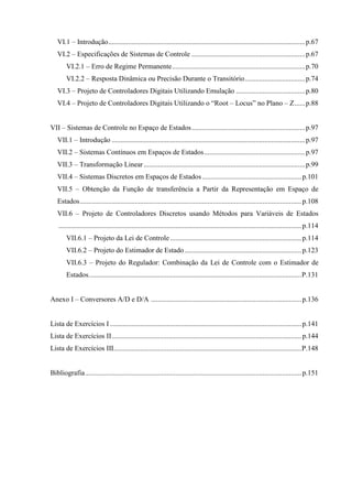 VI.1 – Introdução...............................................................................................................p.67
VI.2 – Especificações de Sistemas de Controle ................................................................p.67
VI.2.1 – Erro de Regime Permanente...........................................................................p.70
VI.2.2 – Resposta Dinâmica ou Precisão Durante o Transitório..................................p.74
VI.3 – Projeto de Controladores Digitais Utilizando Emulação .......................................p.80
VI.4 – Projeto de Controladores Digitais Utilizando o “Root – Locus” no Plano – Z......p.88
VII – Sistemas de Controle no Espaço de Estados................................................................p.97
VII.1 – Introdução .............................................................................................................p.97
VII.2 – Sistemas Contínuos em Espaços de Estados.........................................................p.97
VII.3 – Transformação Linear...........................................................................................p.99
VII.4 – Sistemas Discretos em Espaços de Estados ........................................................p.101
VII.5 – Obtenção da Função de transferência a Partir da Representação em Espaço de
Estados.............................................................................................................................p.108
VII.6 – Projeto de Controladores Discretos usando Métodos para Variáveis de Estados
.........................................................................................................................................p.114
VII.6.1 – Projeto da Lei de Controle ..........................................................................p.114
VII.6.2 – Projeto do Estimador de Estado..................................................................p.123
VII.6.3 – Projeto do Regulador: Combinação da Lei de Controle com o Estimador de
Estados........................................................................................................................P.131
Anexo I – Conversores A/D e D/A .....................................................................................p.136
Lista de Exercícios I ............................................................................................................p.141
Lista de Exercícios II...........................................................................................................p.144
Lista de Exercícios III..........................................................................................................P.148
Bibliografia..........................................................................................................................p.151
 