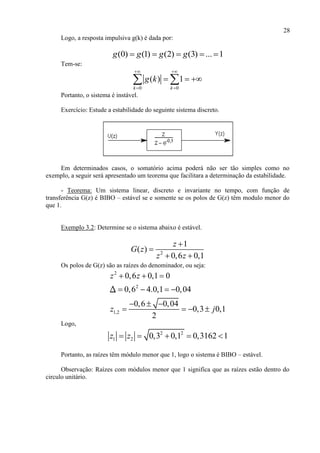 28
Logo, a resposta impulsiva g(k) é dada por:
(0) (1) (2) (3) ... 1g g g g    
Tem-se:
0 0
( ) 1
k k
g k
 
 
   
Portanto, o sistema é instável.
Exercício: Estude a estabilidade do seguinte sistema discreto.
Em determinados casos, o somatório acima poderá não ser tão simples como no
exemplo, a seguir será apresentado um teorema que facilitara a determinação da estabilidade.
- Teorema: Um sistema linear, discreto e invariante no tempo, com função de
transferência G(z) é BIBO – estável se e somente se os polos de G(z) têm modulo menor do
que 1.
Exemplo 3.2: Determine se o sistema abaixo é estável.
2
1
( )
0,6 0,1
z
G z
z z


 
Os polos de G(z) são as raízes do denominador, ou seja:
2
2
1,2
0,6 0,1 0
0,6 4.0,1 0,04
0,6 0,04
0,3 0,1
2
z z
z j
  
   
  
   
Δ
Logo,
2 2
1 2 0,3 0,1 0,3162 1z z    
Portanto, as raízes têm módulo menor que 1, logo o sistema é BIBO – estável.
Observação: Raízes com módulos menor que 1 significa que as raízes estão dentro do
circulo unitário.
 