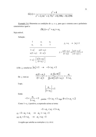 31
1 2 1 2
1 2 2
2 2
(1 ) (1 )
1
(1 ) (1 )
a a a a
j
a a
 
  
 
2
4 3 2
4
( )
2,4 1,73 0,198 0,1296
z
G z
z z z z


   
Exemplo 3.4: Determine as condições de 1a e 2a para que o sistema com o polinômio
característico igual a:
2
1 2( )D z z a z a  
Seja estável.
Solução:
1 2
2 1
1
1
a a
a a
0 2 2 1j a a  
2
21 a 1 2(1 )a a
1 2(1 )a a 2
2(1 )a
2
2 1 2
2
2
(1 )
1
(1 )
a a
a
a
 
   
 
i) De 0j conclui-se: 2 21 1 1a a    
De 1j tem-se:
1 21 2
2
2
(1 )(1 )
(1 )
a aa a
a


 2(1 )a
1
22 1.(1 )
a
aa


Logo,
1
2
1
1
a
a


Então
1
2
1 1
1
a
a
  
 , porém 21 1a   logo 20 1 2a  
Como 21 a é positivo, a expressão acima se torna:
2 1 21 1a a a    
ii) 2 1 2 11 1a a a a      
iii) 1 2 2 11 1a a a a    
A região que satisfaz as restrições i, ii, e iii é:
 