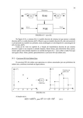 34
FIGURA 4.3 – (a) e (b)
Na figura (4.3), o sistema (b) é o modelo discreto do sistema (a) que possui a entrada
discreta u(kT) e a saída discreta y(kT). Observe que no modelo discreto (b), não está acessível
o y(t) presente no modelo (a), portanto, nesta modelagem só está disponível a amostragem de
y(t), ou seja, y(kT).
Como já foi visto no capítulo II, a função de transferência discreta de um sistema
discreto é igual à sua resposta à entrada impulso. Desta forma, para determinar H(z) acima,
iremos aplicar uma entrada impulsiva no sentido da figura (4.3 – (a)) e obter a saída Y(z) que
será igual a H(z). Antes, porém, apresentaremos o conversor D/A de ordem zero.
IV.2 – Conversor D/A de Ordem Zero
O conversor D/A de ordem zero aproxima os valores amostrados por um polinômio de
ordem zero, conforme mostrado na figura abaixo.
FIGURA 4.4
A função u(t) é:
( ) ( )u t u kT , para ( 1)kT t k T   (4.1)
 