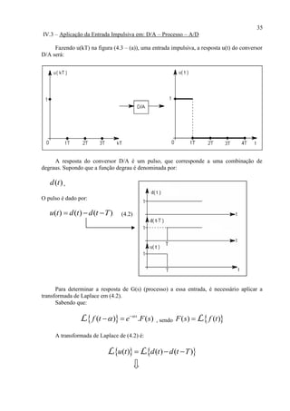 35
IV.3 – Aplicação da Entrada Impulsiva em: D/A – Processo – A/D
Fazendo u(kT) na figura (4.3 – (a)), uma entrada impulsiva, a resposta u(t) do conversor
D/A será:
A resposta do conversor D/A é um pulso, que corresponde a uma combinação de
degraus. Supondo que a função degrau é denominada por:
( )d t ,
O pulso é dado por:
( ) ( ) ( )u t d t d t T   (4.2)
Para determinar a resposta de G(s) (processo) a essa entrada, é necessário aplicar a
transformada de Laplace em (4.2).
Sabendo que:
 ( ) . ( )s
f t e F s
 
 L , sendo  ( ) ( )F s f t L
A transformada de Laplace de (4.2) é:
   ( ) ( ) ( )u t d t d t T  L L
 