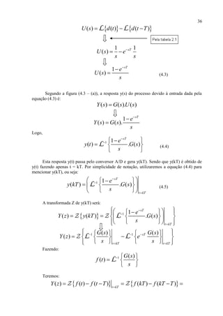 36
   ( ) ( ) ( )U s d t d t T  L L
1 1
( ) sT
U s e
s s

 
1
( )
sT
e
U s
s


 (4.3)
Segundo a figura (4.3 – (a)), a resposta y(s) do processo devido à entrada dada pela
equação (4.3) é:
( ) ( ). ( )Y s G s U s
1
( ) ( ).
sT
e
Y s G s
s



Logo,
1 1
( ) . ( )
sT
e
y t G s
s

  
  
 
L (4.4)
Esta resposta y(t) passa pelo conversor A/D e gera y(kT). Sendo que y(kT) é obtido de
y(t) fazendo apenas t = kT. Por simplicidade de notação, utilizaremos a equação (4.4) para
mencionar y(kT), ou seja:
1 1
( ) . ( )
sT
t kT
e
y kT G s
s



  
   
  
L (4.5)
A transformada Z de y(kT) será:
  1 1
( ) ( ) . ( )
sT
t kT
e
Y z y kT G s
s



    
      
    
L
1 1( ) ( )
( ) sT
t kT t kT
G s G s
Y z e
s s
  
 
     
      
     
L L
Fazendo:
1 ( )
( )
G s
f t
s
  
  
 
L
Teremos:
   ( ) ( ) ( ) ( ) ( )t kT
Y z f t f t T f kT f kT T
      
 